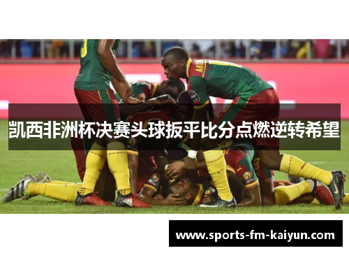 凯西非洲杯决赛头球扳平比分点燃逆转希望