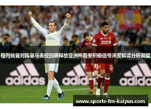 格列兹曼对阵皇马表现回暖释放亚洲杯前景积极信号深度解读分析展望